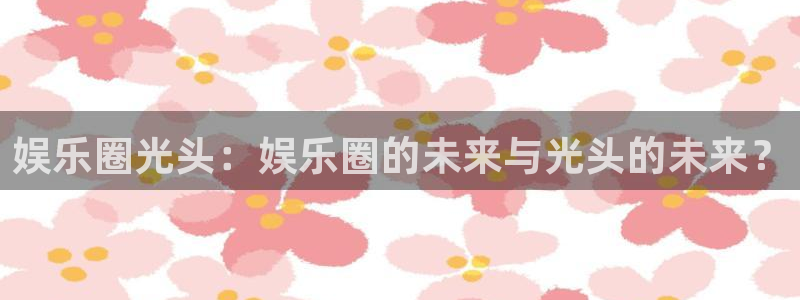 长征平台.ccmpc正版官网版下载：娱乐圈光头：娱乐圈的未来与光头的未来？