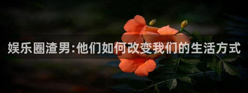 长征平台.ccmpc29官网版下载：娱乐圈渣男:他们如何改变我们的生活方式