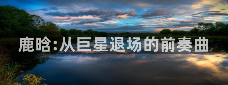 长征平台体育凯捷平台注册：鹿晗:从巨星退场的前奏曲